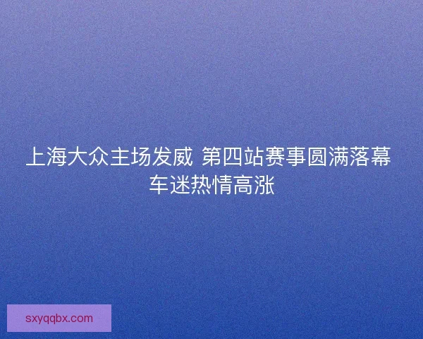 上海大众主场发威 第四站赛事圆满落幕 车迷热情高涨