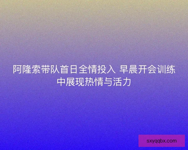 阿隆索带队首日全情投入 早晨开会训练中展现热情与活力